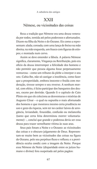 XXII
Nêmese, ou vicissitudes das coisas
Reza a tradição que Nêmese era uma deusa venera-
da por todos, temida até pelos poderosos e afortunados.
Dizem-na filha da Noite e do Oceano. Eis como a repre-
sentam: alada; coroada; com uma lança de freixo na mão
direita; na mão esquerda, um frasco com figuras de etío-
pes; e montada num cervo.
Assim se deve entender a fábula. A palavra Nêmese
significa, claramente, Vingança ou Retribuição, pois era
ofício da deusa interromper a felicidade dos homens e
não permitir que pessoa alguma fosse perpetuamente
venturosa – como um tribuno da plebe a interpor o seu
veto. Cabia-lhe, não só castigar a insolência, como fazer
que a prosperidade, embora inocente e fruída com mo-
deração, tivesse sempre o seu reverso. A nenhum mor-
tal, com efeito, é lícito participar dos banquetes dos deu-
ses, exceto por derrisão. Quando li o capítulo de Caio
Plínio em que ele coleciona as desventuras e misérias de
Augusto César – o qual eu supunha o mais afortunado
dos homens e que mostrava mesmo certa prudência no
uso e gozo da riqueza, sem ter no caráter laivos de arro-
gância, leviandade, frouxidão, confusão ou melancolia
(tanto que certa feita determinou morrer voluntaria-
mente) –, concluí que grande e poderosa devia ser essa
deusa para trazer semelhante vítima às suas aras.
Seus pais foram a Noite e o Oceano: as vicissitudes
das coisas e o obscuro julgamento de Deus. Represen-
tam-se muito bem as vicissitudes das coisas na figura
do Oceano, pelo seu perpétuo fluxo e refluxo; e a provi-
dência oculta condiz com a imagem da Noite. Porque
essa Nêmese da Noite (disparidade entre os juízos hu-
mano e divino) fora suspeitada até pelos pagãos:
A sabedoria dos antigos
67
 