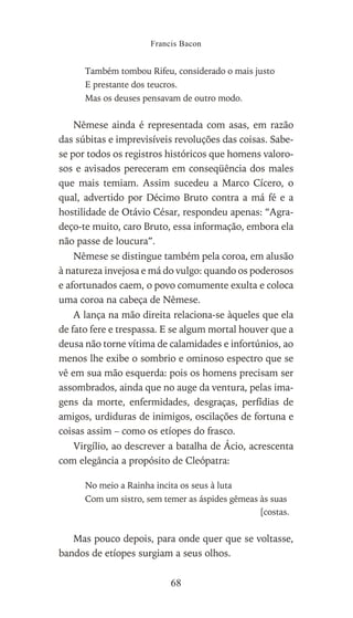 Também tombou Rifeu, considerado o mais justo
E prestante dos teucros.
Mas os deuses pensavam de outro modo.
Nêmese ainda é representada com asas, em razão
das súbitas e imprevisíveis revoluções das coisas. Sabe-
se por todos os registros históricos que homens valoro-
sos e avisados pereceram em conseqüência dos males
que mais temiam. Assim sucedeu a Marco Cícero, o
qual, advertido por Décimo Bruto contra a má fé e a
hostilidade de Otávio César, respondeu apenas: “Agra-
deço-te muito, caro Bruto, essa informação, embora ela
não passe de loucura”.
Nêmese se distingue também pela coroa, em alusão
à natureza invejosa e má do vulgo: quando os poderosos
e afortunados caem, o povo comumente exulta e coloca
uma coroa na cabeça de Nêmese.
A lança na mão direita relaciona-se àqueles que ela
de fato fere e trespassa. E se algum mortal houver que a
deusa não torne vítima de calamidades e infortúnios, ao
menos lhe exibe o sombrio e ominoso espectro que se
vê em sua mão esquerda: pois os homens precisam ser
assombrados, ainda que no auge da ventura, pelas ima-
gens da morte, enfermidades, desgraças, perfídias de
amigos, urdiduras de inimigos, oscilações de fortuna e
coisas assim – como os etíopes do frasco.
Virgílio, ao descrever a batalha de Ácio, acrescenta
com elegância a propósito de Cleópatra:
No meio a Rainha incita os seus à luta
Com um sistro, sem temer as áspides gêmeas às suas
[costas.
Mas pouco depois, para onde quer que se voltasse,
bandos de etíopes surgiam a seus olhos.
Francis Bacon
68
 