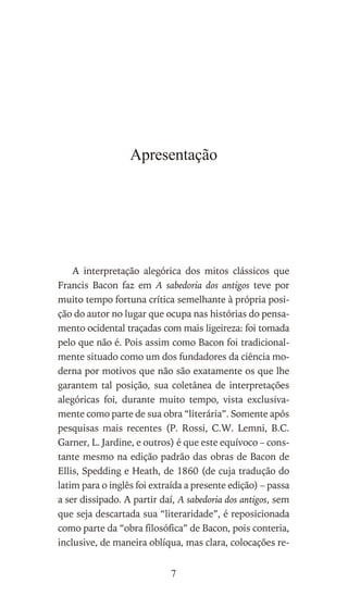 Apresentação
A interpretação alegórica dos mitos clássicos que
Francis Bacon faz em A sabedoria dos antigos teve por
muito tempo fortuna crítica semelhante à própria posi-
ção do autor no lugar que ocupa nas histórias do pensa-
mento ocidental traçadas com mais ligeireza: foi tomada
pelo que não é. Pois assim como Bacon foi tradicional-
mente situado como um dos fundadores da ciência mo-
derna por motivos que não são exatamente os que lhe
garantem tal posição, sua coletânea de interpretações
alegóricas foi, durante muito tempo, vista exclusiva-
mente como parte de sua obra “literária”. Somente após
pesquisas mais recentes (P. Rossi, C.W. Lemni, B.C.
Garner, L. Jardine, e outros) é que este equívoco – cons-
tante mesmo na edição padrão das obras de Bacon de
Ellis, Spedding e Heath, de 1860 (de cuja tradução do
latim para o inglês foi extraída a presente edição) – passa
a ser dissipado. A partir daí, A sabedoria dos antigos, sem
que seja descartada sua “literaridade”, é reposicionada
como parte da “obra filosófica” de Bacon, pois conteria,
inclusive, de maneira oblíqua, mas clara, colocações re-
7
 