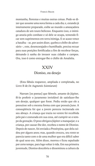 montanha, florestas e muitas outras coisas. Pode-se di-
zer que assume uma nova forma a cada dia; e, estando já
inteiramente preparado, exibe ao mundo a ameaçadora
catadura de um touro belicoso. Enquanto isso, o inimi-
go anseia pelo combate e só dele se ocupa, temendo fi-
car sem suprimentos em terra inimiga. E se acaso vence
a batalha – se, por assim dizer, quebra o chifre do adver-
sário –, este, desencorajado e humilhado, precisa recuar
para suas posições fortificadas a fim de recobrar forças,
deixando à sanha do invasor suas cidades e campos.
Ora, isso é como entregar-lhe o chifre de Amaltéia.
XXIV
Dioniso, ou desejo
(Esta fábula reaparece, ampliada e completada, no
Livro II de De Augmentis Scientiarum)
Narram [os poetas] que Sêmele, amante de Júpiter,
fê-lo proferir o juramento inviolável de satisfazer-lhe
um desejo, qualquer que fosse. Pediu então que ele a
possuísse sob a mesma forma com que possuía Juno. A
conseqüência foi que a jovem pereceu incinerada em
seu abraço. A criança que trazia no ventre foi recolhida
pelo pai e costurada em sua coxa, até cumprir-se o tem-
po da gestação. O peso obrigava Júpiter a manquejar; e a
criança, por causar-lhe dor, recebeu o nome de Dioniso.
Depois de nascer, foi enviada a Prosérpina, que dela cui-
dou por alguns anos; mas, quando cresceu, seu rosto se
parecia tanto com o de uma mulher que era difícil saber
de qual sexo era. Além disso, morreu e ficou sepultado
por certo tempo, para logo voltar à vida. Em sua primeira
juventude, Dioniso descobriu e disseminou a cultura da
Francis Bacon
70
 