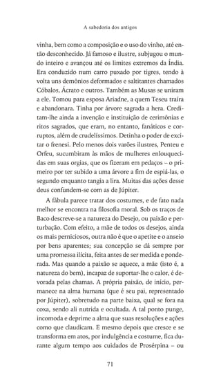 vinha, bem como a composição e o uso do vinho, até en-
tão desconhecido. Já famoso e ilustre, subjugou o mun-
do inteiro e avançou até os limites extremos da Índia.
Era conduzido num carro puxado por tigres, tendo à
volta uns demônios deformados e saltitantes chamados
Cóbalos, Ácrato e outros. Também as Musas se uniram
a ele. Tomou para esposa Ariadne, a quem Teseu traíra
e abandonara. Tinha por árvore sagrada a hera. Credi-
tam-lhe ainda a invenção e instituição de cerimônias e
ritos sagrados, que eram, no entanto, fanáticos e cor-
ruptos, além de crudelíssimos. Detinha o poder de exci-
tar o frenesi. Pelo menos dois varões ilustres, Penteu e
Orfeu, sucumbiram às mãos de mulheres enlouqueci-
das em suas orgias, que os fizeram em pedaços – o pri-
meiro por ter subido a uma árvore a fim de espiá-las, o
segundo enquanto tangia a lira. Muitas das ações desse
deus confundem-se com as de Júpiter.
A fábula parece tratar dos costumes, e de fato nada
melhor se encontra na filosofia moral. Sob os traços de
Baco descreve-se a natureza do Desejo, ou paixão e per-
turbação. Com efeito, a mãe de todos os desejos, ainda
os mais perniciosos, outra não é que o apetite e o anseio
por bens aparentes; sua concepção se dá sempre por
uma promessa ilícita, feita antes de ser medida e ponde-
rada. Mas quando a paixão se aquece, a mãe (isto é, a
natureza do bem), incapaz de suportar-lhe o calor, é de-
vorada pelas chamas. A própria paixão, de início, per-
manece na alma humana (que é seu pai, representado
por Júpiter), sobretudo na parte baixa, qual se fora na
coxa, sendo ali nutrida e ocultada. A tal ponto punge,
incomoda e deprime a alma que suas resoluções e ações
como que claudicam. E mesmo depois que cresce e se
transforma em atos, por indulgência e costume, fica du-
rante algum tempo aos cuidados de Prosérpina – ou
A sabedoria dos antigos
71
 