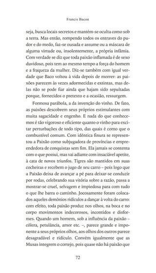 seja, busca locais secretos e mantém-se oculta como sob
a terra. Mas então, rompendo todos os entraves do pu-
dor e do medo, faz-se ousada e assume ou a máscara de
alguma virtude ou, insolentemente, a própria infâmia.
Com verdade se diz que toda paixão inflamada é de sexo
duvidoso, pois tem ao mesmo tempo a força do homem
e a fraqueza da mulher. Diz-se também com igual ver-
dade que Baco voltou à vida depois de morrer: as pai-
xões parecem às vezes adormecidas e extintas, mas de-
las não se pode fiar ainda que hajam sido sepultadas
porque, fornecidos o pretexto e a ocasião, ressurgem.
Formosa parábola, a da invenção do vinho. De fato,
as paixões descobrem seus próprios estimulantes com
muita sagacidade e engenho. E nada do que conhece-
mos é tão vigoroso e eficiente quanto o vinho para exci-
tar perturbações de todo tipo, das quais é como que o
combustível comum. Com idêntica finura se represen-
tou a Paixão como subjugadora de províncias e empre-
endedora de conquistas sem fim. Ela jamais se contenta
com o que possui, mas vai adiante com insaciável apetite,
à cata de novos triunfos. Tigres são mantidos em suas
cocheiras e recebem o jugo de seu carro – pois logo que
a Paixão deixa de avançar a pé para deixar-se conduzir
por rodas, celebrando sua vitória sobre a razão, passa a
mostrar-se cruel, selvagem e impiedosa para com tudo
o que lhe barra o caminho. Jocosamente foram coloca-
dos aqueles demônios ridículos a dançar à volta do carro:
com efeito, toda paixão produz nos olhos, na boca e no
corpo movimentos indecorosos, incontidos e disfor-
mes. Quando um homem, sob a influência da paixão –
cólera, petulância, amor etc. –, parece grande e impo-
nente a seus próprios olhos, aos olhos dos outros parece
desagradável e ridículo. Convém igualmente que as
Musas integrem o cortejo, pois quase não há paixão que
Francis Bacon
72
 