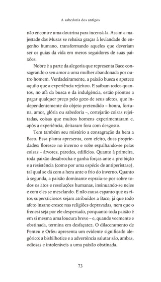 não encontre uma doutrina para incensá-la. Assim a ma-
jestade das Musas se rebaixa graças à leviandade do en-
genho humano, transformando aqueles que deveriam
ser os guias da vida em meros seguidores de suas pai-
xões.
Nobre é a parte da alegoria que representa Baco con-
sagrando o seu amor a uma mulher abandonada por ou-
tro homem. Verdadeiramente, a paixão busca e apetece
aquilo que a experiência rejeitou. E saibam todos quan-
tos, no afã da busca e da indulgência, estão prontos a
pagar qualquer preço pelo gozo de seus afetos, que in-
dependentemente do objeto pretendido – honra, fortu-
na, amor, glória ou sabedoria –, cortejarão coisas rejei-
tadas, coisas que muitos homens experimentaram e,
após a experiência, deitaram fora com desgosto.
Tem também seu mistério a consagração da hera a
Baco. Essa planta apresenta, com efeito, duas proprie-
dades: floresce no inverno e sobe espalhando-se pelas
coisas – árvores, paredes, edifícios. Quanto à primeira,
toda paixão desabrocha e ganha forças ante a proibição
e a resistência (como por uma espécie de antiperístase),
tal qual se dá com a hera ante o frio do inverno. Quanto
à segunda, a paixão dominante espraia-se por sobre to-
dos os atos e resoluções humanas, insinuando-se neles
e com eles se mesclando. E não causa espanto que os ri-
tos supersticiosos sejam atribuídos a Baco, já que todo
afeto insano cresce nas religiões depravadas, nem que o
frenesi seja por ele despertado, porquanto toda paixão é
em si mesma uma loucura breve – e, quando veemente e
obstinada, termina em desfaçatez. O dilaceramento de
Penteu e Orfeu apresenta um evidente significado ale-
górico: a bisbilhotice e a advertência salutar são, ambas,
odiosas e intoleráveis a uma paixão obstinada.
A sabedoria dos antigos
73
 