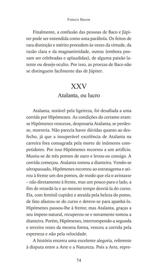 Finalmente, a confusão das pessoas de Baco e Júpi-
ter pode ser entendida como uma parábola. Os feitos de
rara distinção e mérito procedem às vezes da virtude, da
razão clara e da magnanimidade, outras (embora pos-
sam ser celebradas e aplaudidas), de alguma paixão la-
tente ou desejo oculto. Por isso, as proezas de Baco não
se distinguem facilmente das de Júpiter.
XXV
Atalanta, ou lucro
Atalanta, notável pela ligeireza, foi desafiada a uma
corrida por Hipômenes. As condições do certame eram:
se Hipômenes vencesse, desposaria Atalanta; se perdes-
se, morreria. Não parecia haver dúvidas quanto ao des-
fecho, já que a insuperável excelência de Atalanta na
carreira fora consagrada pela morte de inúmeros com-
petidores. Por isso Hipômenes recorreu a um artifício.
Muniu-se de três pomos de ouro e levou-os consigo. A
corrida começou. Atalanta tomou a dianteira. Vendo-se
ultrapassado, Hipômenes recorreu ao estratagema e ati-
rou à frente um dos pomos, de modo que ela o avistasse
– não diretamente à frente, mas um pouco para o lado, a
fim de retardá-la e ao mesmo tempo desviá-la do curso.
Ela, com feminil cupidez e atraída pela beleza do pomo,
de fato afastou-se do curso e deteve-se para apanhá-lo.
Hipômenes passou-lhe à frente; mas Atalanta, graças a
seu ímpeto natural, recuperou-se e novamente tomou a
dianteira. Porém, Hipômenes, interrompendo-a segunda
e terceira vezes da mesma forma, venceu a corrida pela
esperteza e não pela velocidade.
A história encerra uma excelente alegoria, referente
à disputa entre a Arte e a Natureza. Pois a Arte, repre-
Francis Bacon
74
 