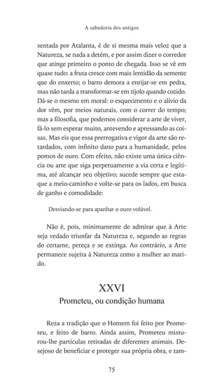 sentada por Atalanta, é de si mesma mais veloz que a
Natureza, se nada a detém, e por assim dizer o corredor
que atinge primeiro o ponto de chegada. Isso se vê em
quase tudo: a fruta cresce com mais lentidão da semente
que do enxerto; o barro demora a enrijar-se em pedra,
mas não tarda a transformar-se em tijolo quando cozido.
Dá-se o mesmo em moral: o esquecimento e o alívio da
dor vêm, por meios naturais, com o correr do tempo;
mas a filosofia, que podemos considerar a arte de viver,
fá-lo sem esperar muito, antevendo e apressando as coi-
sas. Mas eis que essa prerrogativa e vigor da arte são re-
tardados, com infinito dano para a humanidade, pelos
pomos de ouro. Com efeito, não existe uma única ciên-
cia ou arte que siga perpetuamente a via certa e legíti-
ma, até alcançar seu objetivo; sucede sempre que esta-
que a meio-caminho e volte-se para os lados, em busca
de ganho e comodidade:
Desviando-se para apanhar o ouro volúvel.
Não é, pois, minimamente de admirar que à Arte
seja vedado triunfar da Natureza e, segundo as regras
do certame, pereça e se extinga. Ao contrário, a Arte
permanece sujeita à Natureza como a mulher ao mari-
do.
XXVI
Prometeu, ou condição humana
Reza a tradição que o Homem foi feito por Prome-
teu, e feito de barro. Ainda assim, Prometeu mistu-
rou-lhe partículas retiradas de diferentes animais. De-
sejoso de beneficiar e proteger sua própria obra, e tam-
A sabedoria dos antigos
75
 