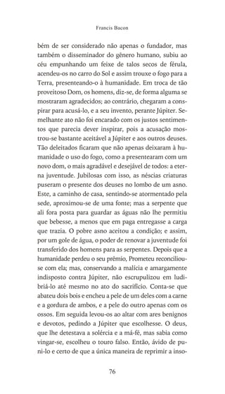 bém de ser considerado não apenas o fundador, mas
também o disseminador do gênero humano, subiu ao
céu empunhando um feixe de talos secos de férula,
acendeu-os no carro do Sol e assim trouxe o fogo para a
Terra, presenteando-o à humanidade. Em troca de tão
proveitoso Dom, os homens, diz-se, de forma alguma se
mostraram agradecidos; ao contrário, chegaram a cons-
pirar para acusá-lo, e a seu invento, perante Júpiter. Se-
melhante ato não foi encarado com os justos sentimen-
tos que parecia dever inspirar, pois a acusação mos-
trou-se bastante aceitável a Júpiter e aos outros deuses.
Tão deleitados ficaram que não apenas deixaram à hu-
manidade o uso do fogo, como a presentearam com um
novo dom, o mais agradável e desejável de todos: a eter-
na juventude. Jubilosas com isso, as néscias criaturas
puseram o presente dos deuses no lombo de um asno.
Este, a caminho de casa, sentindo-se atormentado pela
sede, aproximou-se de uma fonte; mas a serpente que
ali fora posta para guardar as águas não lhe permitiu
que bebesse, a menos que em paga entregasse a carga
que trazia. O pobre asno aceitou a condição; e assim,
por um gole de água, o poder de renovar a juventude foi
transferido dos homens para as serpentes. Depois que a
humanidade perdeu o seu prêmio, Prometeu reconciliou-
se com ela; mas, conservando a malícia e amargamente
indisposto contra Júpiter, não escrupulizou em ludi-
briá-lo até mesmo no ato do sacrifício. Conta-se que
abateu dois bois e encheu a pele de um deles com a carne
e a gordura de ambos, e a pele do outro apenas com os
ossos. Em seguida levou-os ao altar com ares benignos
e devotos, pedindo a Júpiter que escolhesse. O deus,
que lhe detestava a solércia e a má-fé, mas sabia como
vingar-se, escolheu o touro falso. Então, ávido de pu-
ni-lo e certo de que a única maneira de reprimir a inso-
Francis Bacon
76
 