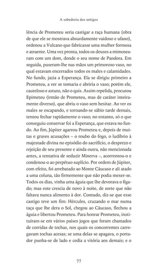 lência de Prometeu seria castigar a raça humana (obra
de que ele se mostrava absurdamente vaidoso e ufano),
ordenou a Vulcano que fabricasse uma mulher formosa
e atraente. Uma vez pronta, todos os deuses a mimosea-
ram com um dom, donde o seu nome de Pandora. Em
seguida, puseram-lhe nas mãos um primoroso vaso, no
qual estavam encerrados todos os males e calamidades.
No fundo, jazia a Esperança. Ela se dirigiu primeiro a
Prometeu, a ver se tomaria e abriria o vaso; porém ele,
cauteloso e astuto, não o quis. Assim repelida, procurou
Epimeteu (irmão de Prometeu, mas de caráter inteira-
mente diverso), que abriu o vaso sem hesitar. Ao ver os
males se escapando, e tornando-se sábio tarde demais,
tentou fechar rapidamente o vaso; no entanto, só o que
conseguiu conservar foi a Esperança, que estava no fun-
do. Ao fim, Júpiter agarrou Prometeu e, depois de mui-
tas e graves acusações – o roubo do fogo, o ludíbrio à
majestade divina no episódio do sacrifício, o desprezo e
rejeição de seu presente e ainda outra, não mencionada
antes, a tentativa de seduzir Minerva –, acorrentou-o e
condenou-o ao perpétuo suplício. Por ordem de Júpiter,
com efeito, foi arrebatado ao Monte Cáucaso e ali atado
a uma coluna, tão firmemente que não podia mexer-se.
Todos os dias, vinha uma águia que lhe devorava o fíga-
do; mas este crescia de novo à noite, de sorte que não
faltava nunca alimento à dor. Contudo, diz-se que esse
castigo teve um fim: Hércules, cruzando o mar numa
taça que lhe dera o Sol, chegou ao Cáucaso, flechou a
águia e libertou Prometeu. Para honrar Prometeu, insti-
tuíram-se em vários países jogos que foram chamados
de corridas de tochas, nos quais os concorrentes carre-
gavam tochas acesas; se uma delas se apagava, o porta-
dor punha-se de lado e cedia a vitória aos demais; e o
A sabedoria dos antigos
77
 