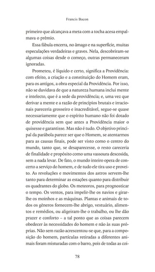 primeiro que alcançava a meta com a tocha acesa empal-
mava o prêmio.
Essa fábula encerra, no âmago e na superfície, muitas
especulações verdadeiras e graves. Nela, descobriram-se
algumas coisas desde o começo, outras permaneceram
ignoradas.
Prometeu, é líquido e certo, significa a Providência:
com efeito, a criação e a constituição do Homem eram,
para os antigos, a obra especial da Providência. Por isso,
não se duvidava de que a natureza humana inclui mente
e intelecto, que é a sede da providência; e, uma vez que
derivar a mente e a razão de princípios brutais e irracio-
nais pareceria grosseiro e inacreditável, segue-se quase
necessariamente que o espírito humano não foi dotado
de providência sem que antes a Providência maior o
quisesse e garantisse. Mas não é tudo. O objetivo princi-
pal da parábola parece ser que o Homem, se atentarmos
para as causas finais, pode ser visto como o centro do
mundo, tanto que, se desaparecesse, o resto careceria
de finalidade e propósito como uma vassoura descosida,
sem a nada levar. De fato, o mundo inteiro opera de con-
certo a serviço do homem, e de tudo ele tira uso e provei-
to. As revoluções e movimentos dos astros servem-lhe
tanto para determinar as estações quanto para distribuir
os quadrantes do globo. Os meteoros, para prognosticar
o tempo. Os ventos, para impelir-lhe os navios e girar-
lhe os moinhos e as máquinas. Plantas e animais de to-
dos os gêneros fornecem-lhe abrigo, vestuário, alimen-
tos e remédios, ou aligeiram-lhe o trabalho, ou lhe dão
prazer e conforto – a tal ponto que as coisas parecem
obedecer às necessidades do homem e não às suas pró-
prias. Não sem razão acrescentou-se que, para a compo-
sição do homem, partículas retiradas a diferentes ani-
mais foram misturadas com o barro, pois de todas as coi-
Francis Bacon
78
 