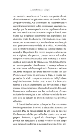 sas do universo o homem é a mais compósita, donde
chamarem-no os antigos com acerto de Mundus Minor
[Pequeno Mundo]. Os alquimistas, ao sustentar que se
encontram no homem todos os minerais, vegetais etc.,
ou algo que lhes corresponda, tomam a palavra microcos-
mo num sentido excessivamente amplo e literal, rou-
bando sua elegância e distorcendo seu significado; ain-
da assim, o fato de o homem, entre todas as coisas exis-
tentes, ser ao mesmo tempo a mais mista e a mais orgâ-
nica permanece uma verdade sã e sólida. Na verdade,
esse é o motivo de ele ser dotado de tantos poderes e fa-
culdades. Os poderes dos corpos simples, embora exa-
tos e rápidos, são poucos, porque menos refratados,
rompidos e contrabalançados pela mistura; já a abun-
dância e a excelência de poder, essas residem na mistu-
ra e na composição. Não obstante, vemos que o homem
se mostra nu e indefeso na primeira fase de sua existên-
cia, tardo em ajudar-se e cheio de necessidades. Por isso
Prometeu apressou-se a inventar o fogo, o grande dis-
pensador de alívio e amparo em todas as indigências e
negócios humanos. Assim como a alma é a forma das
formas e a mão a ferramenta das ferramentas, o fogo
merece ser corretamente chamado de auxílio dos auxí-
lios ou recurso dos recursos. Por meio dele se efetua a
maioria das operações e, em infinita variedade de mo-
dos, dele se servem as artes mecânicas e as próprias
ciências.
A descrição da maneira pela qual se descreve o rou-
bo do fogo também é correta e adequada à natureza do
assunto. Deu-se pela aplicação de um feixe de talos de
férula ao carro do Sol, pois a férula é usada como vara de
golpear. Portanto, o significado claro é que o Fogo se
produz por percussões e atritos violentos de um corpo
com outro; dessa forma, a matéria de que são feitos ate-
A sabedoria dos antigos
79
 