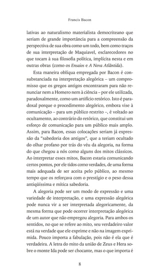 lativas ao naturalismo materialista democriteano que
seriam de grande importância para a compreensão da
perspectiva de sua obra como um todo, bem como traços
de sua interpretação de Maquiavel, esclarecedores no
que tocam à sua filosofia política, implícita nesta e em
outras obras (como os Ensaios e A Nova Atlântida).
Esta maneira oblíqua empregada por Bacon é con-
substanciada na interpretação alegórica – um compro-
misso que os gregos antigos encontraram para não re-
nunciar nem a Homero nem à ciência – por ele utilizada,
paradoxalmente, como um artifício retórico. Isto é para-
doxal porque o procedimento alegórico, embora vise à
comunicação – para um público restrito –, é voltado ao
ocultamento, ao contrário do retórico, que constitui um
esforço de comunicação para um público mais amplo.
Assim, para Bacon, essas colocações seriam já expres-
são da “sabedoria dos antigos”, que a teriam ocultado
do olhar profano por trás do véu da alegoria, na forma
do que chegou a nós como alguns dos mitos clássicos.
Ao interpretar esses mitos, Bacon estaria comunicando
certos pontos, por ele tidos como verdades, de uma forma
mais adequada de ser aceita pelo público, ao mesmo
tempo que os reforçava com o prestígio e o peso dessa
antiqüíssima e mítica sabedoria.
A alegoria pode ser um modo de expressão e uma
variedade de interpretação, e uma expressão alegórica
pode nunca vir a ser interpretada alegoricamente, da
mesma forma que pode ocorrer interpretação alegórica
de um autor que não empregou alegoria. Para ambos os
sentidos, no que se refere ao mito, seu verdadeiro valor
está na verdade que ele exprime e não na imagem expri-
mida. Pouco importa a fabulação, pois não é ela que é
verdadeira. A letra do mito da união de Zeus e Hera so-
bre o monte Ida pode ser chocante, mas o que importa é
Francis Bacon
8
 