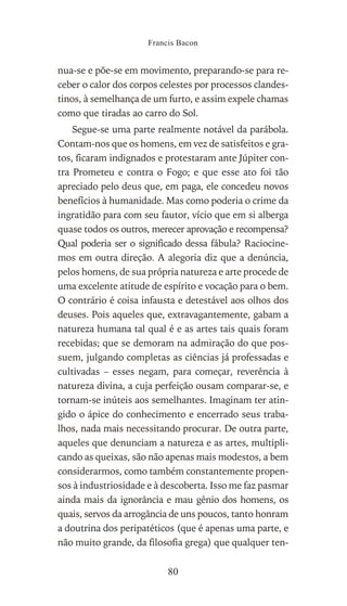 nua-se e põe-se em movimento, preparando-se para re-
ceber o calor dos corpos celestes por processos clandes-
tinos, à semelhança de um furto, e assim expele chamas
como que tiradas ao carro do Sol.
Segue-se uma parte realmente notável da parábola.
Contam-nos que os homens, em vez de satisfeitos e gra-
tos, ficaram indignados e protestaram ante Júpiter con-
tra Prometeu e contra o Fogo; e que esse ato foi tão
apreciado pelo deus que, em paga, ele concedeu novos
benefícios à humanidade. Mas como poderia o crime da
ingratidão para com seu fautor, vício que em si alberga
quase todos os outros, merecer aprovação e recompensa?
Qual poderia ser o significado dessa fábula? Raciocine-
mos em outra direção. A alegoria diz que a denúncia,
pelos homens, de sua própria natureza e arte procede de
uma excelente atitude de espírito e vocação para o bem.
O contrário é coisa infausta e detestável aos olhos dos
deuses. Pois aqueles que, extravagantemente, gabam a
natureza humana tal qual é e as artes tais quais foram
recebidas; que se demoram na admiração do que pos-
suem, julgando completas as ciências já professadas e
cultivadas – esses negam, para começar, reverência à
natureza divina, a cuja perfeição ousam comparar-se, e
tornam-se inúteis aos semelhantes. Imaginam ter atin-
gido o ápice do conhecimento e encerrado seus traba-
lhos, nada mais necessitando procurar. De outra parte,
aqueles que denunciam a natureza e as artes, multipli-
cando as queixas, são não apenas mais modestos, a bem
considerarmos, como também constantemente propen-
sos à industriosidade e à descoberta. Isso me faz pasmar
ainda mais da ignorância e mau gênio dos homens, os
quais, servos da arrogância de uns poucos, tanto honram
a doutrina dos peripatéticos (que é apenas uma parte, e
não muito grande, da filosofia grega) que qualquer ten-
Francis Bacon
80
 