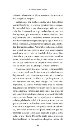 tativa de nela encontrar falhas tornou-se não apenas vã,
mas suspeita e perigosa.
Certamente, em minha opinião, tanto Empédocles
quanto Demócrito – o primeiro com insensatez, o segun-
do com sobriedade –, que afirmam que todas as coisas
estão fora de nosso alcance, que nada sabemos, que nada
distinguimos, que a verdade se acha enclausurada num
poço profundo, que o verdadeiro e o falso se encontram
inextricavelmente amalgamados (pois aqui a Nova Aca-
demia se excedeu), merecem mais aplauso que a confia-
da e dogmática escola de Aristóteles. Saibam, pois, todos
que proferir queixas contra a natureza e as artes agrada
aos deuses, merecendo da bondade divina novas bên-
çãos e dons; que a dura e veemente acusação contra Pro-
meteu, nosso criador e senhor, é mais sensata e provei-
tosa do que uma efusão de congratulações; e que a cer-
teza da abundância é a principal causa da carência.
Quanto ao presente que os homens teriam recebido
em recompensa de sua denúncia, ou seja, o florir eterno
da juventude, parece mostrar que métodos e remédios
para o retardamento da idade e o prolongamento da
vida eram considerados, pelos antigos, não como coisa
impossível, ou jamais proporcionada, mas do número
daquelas que os homens possuíram outrora e perderam
por negligência. Parece dizer, com efeito, que graças ao
uso conveniente do fogo, à justa e vigorosa indignação
contra os erros da arte, tais bens poderiam ter sido con-
cedidos pela bondade divina; foram os próprios homens
que se perderam, confiando o presente dos deuses a um
asno tardo e preguiçoso. Isso parece aludir à Experiên-
cia, uma coisa estúpida e de passo arrastado que deu
nascença à antiga lamentação segundo a qual a vida é
curta e a arte é longa. De minha parte, penso que essas
duas faculdades – a Dogmática e a Empírica – ainda não
A sabedoria dos antigos
81
 