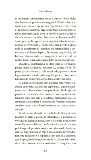 se juntaram convenientemente; e que os novos dons
dos deuses sempre foram entregues à filosofia abstrata,
como a um pássaro ligeiro, ou à experiência lenta, como
a um asno. No entanto, diga-se em favor do asno que ele
talvez houvesse agido bem se não fora aquele acidente
da sede em seu caminho. Pois caso um homem se dei-
xasse guiar pela experiência e seguisse adiante obede-
cendo a determinada lei ou método, sem permitir que a
sede de experimentos lucrativos ou ostentatórios o do-
minasse e o fizesse depor o fardo para degustá-los, tal
homem, digo eu, seria um carregador a quem se poderia
confiar novas e mais amplas medidas do quinhão divino.
Quanto à transferência do dom para as serpentes,
parece mero acréscimo ornamental, exceto se ali foi
posta para escarmento da humanidade, que com tanto
fogo e tantas artes não pôde adquirir para si coisas que a
natureza de bom grado concedeu a outros animais.
A súbita reconciliação dos homens com Prometeu,
depois que se frustraram suas esperanças, contém igual-
mente uma observação sábia e proveitosa. Alude à preci-
pitação e leviandade dos homens nos experimentos.
Quando estes não dão o resultado pretendido, eles se
apressam a classificar a tentativa de fracasso, voltando
aonde estavam e envolvendo-se outra vez com as coisas
antigas.
Tendo assim descrito a condição do homem com
respeito às artes e assuntos intelectuais, a parábola se
volta para a Religião. É que, com o trato das artes, vem o
culto das coisas divinas, desde o início açambarcado e
poluído pela hipocrisia. Assim, sob a forma do duplo sa-
crifício, representam-se com finura o homem verdadei-
ramente religioso e o hipócrita. Em um há a gordura,
que é a porção de Deus, em virtude da chama e do sabor
doce pelos quais se entendem o afeto e o zelo queimando
Francis Bacon
82
 