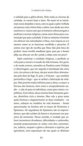e subindo para a glória divina. Nele estão as vísceras da
caridade, as carnes boas e úteis. No outro só se encon-
tram ossos despidos e secos, com os quais a pele é inflada
até parecer uma vítima bela e nobre; isso alude aos ritos
exteriores e vazios com que os homens sobrecarregam e
atulham o serviço religioso, coisas antes feitas para a os-
tentação que para a piedade. E não se contenta o homem
em oferecer tais contrafações a Deus, mas imputa-as a si
mesmo como se as houvesse escolhido e prescrito. É
contra esse tipo de escolha que Deus fala pela boca do
profeta: Acaso escolhi semelhante jejum, para que o homem
aflija sua alma por um dia e penda a cabeça como um junco?
Após examinar a condição religiosa, a parábola se
volta para a moral e o estado da vida humana. Em geral,
e de modo correto, entendeu-se Pandora como Volúpia
e Libertinagem, que em seguida à introdução das artes
civis, da cultura e do luxo, são por assim dizer alimenta-
das pelo dom do fogo. É, pois, a Vulcano – que também
personifica o fogo – que se atribui a fabricação da volú-
pia. Dela provêm males infinitos para a alma, o corpo e a
fortuna dos homens, bem como o arrependimento tar-
dio – e não só para os indivíduos, como para reinos e re-
públicas. Com efeito, dessa mesma fonte brotaram guer-
ras, distúrbios civis e tiranias. Mas vale a pena notar
quão formosa e elegantemente as duas condições – ou
antes, esboços ou modelos da vida humana – foram
apresentadas na história sob os traços de Prometeu e
Epimeteu. Os seguidores de Epimeteu são os imprevi-
dentes, que não cuidam do futuro e só pensam nos pra-
zeres do momento. Nesse sentido, é verdade que so-
frem incontáveis dissabores, dificuldades e catástrofes,
estando perpetuamente às voltas com eles; entremen-
tes, todavia, ocupam o gênio e divertem o espírito, por
ignorância, com esperanças vãs nas quais se deleitam
A sabedoria dos antigos
83
 