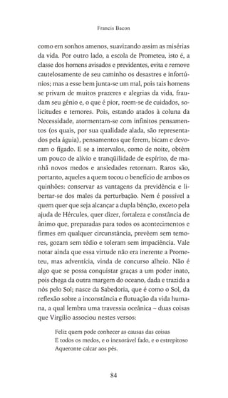 como em sonhos amenos, suavizando assim as misérias
da vida. Por outro lado, a escola de Prometeu, isto é, a
classe dos homens avisados e previdentes, evita e remove
cautelosamente de seu caminho os desastres e infortú-
nios; mas a esse bem junta-se um mal, pois tais homens
se privam de muitos prazeres e alegrias da vida, frau-
dam seu gênio e, o que é pior, roem-se de cuidados, so-
licitudes e temores. Pois, estando atados à coluna da
Necessidade, atormentam-se com infinitos pensamen-
tos (os quais, por sua qualidade alada, são representa-
dos pela águia), pensamentos que ferem, bicam e devo-
ram o fígado. E se a intervalos, como de noite, obtêm
um pouco de alívio e tranqüilidade de espírito, de ma-
nhã novos medos e ansiedades retornam. Raros são,
portanto, aqueles a quem tocou o benefício de ambos os
quinhões: conservar as vantagens da previdência e li-
bertar-se dos males da perturbação. Nem é possível a
quem quer que seja alcançar a dupla bênção, exceto pela
ajuda de Hércules, quer dizer, fortaleza e constância de
ânimo que, preparadas para todos os acontecimentos e
firmes em qualquer circunstância, prevêem sem temo-
res, gozam sem tédio e toleram sem impaciência. Vale
notar ainda que essa virtude não era inerente a Prome-
teu, mas adventícia, vinda de concurso alheio. Não é
algo que se possa conquistar graças a um poder inato,
pois chega da outra margem do oceano, dada e trazida a
nós pelo Sol; nasce da Sabedoria, que é como o Sol, da
reflexão sobre a inconstância e flutuação da vida huma-
na, a qual lembra uma travessia oceânica – duas coisas
que Virgílio associou nestes versos:
Feliz quem pode conhecer as causas das coisas
E todos os medos, e o inexorável fado, e o estrepitoso
Aqueronte calcar aos pés.
Francis Bacon
84
 