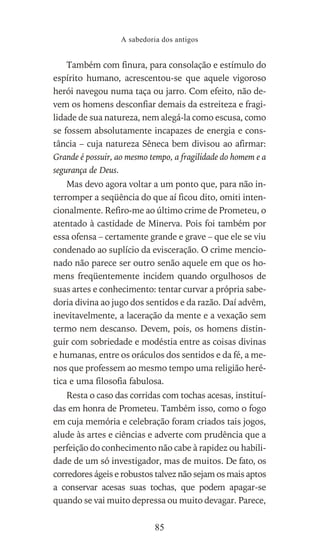 Também com finura, para consolação e estímulo do
espírito humano, acrescentou-se que aquele vigoroso
herói navegou numa taça ou jarro. Com efeito, não de-
vem os homens desconfiar demais da estreiteza e fragi-
lidade de sua natureza, nem alegá-la como escusa, como
se fossem absolutamente incapazes de energia e cons-
tância – cuja natureza Sêneca bem divisou ao afirmar:
Grande é possuir, ao mesmo tempo, a fragilidade do homem e a
segurança de Deus.
Mas devo agora voltar a um ponto que, para não in-
terromper a seqüência do que aí ficou dito, omiti inten-
cionalmente. Refiro-me ao último crime de Prometeu, o
atentado à castidade de Minerva. Pois foi também por
essa ofensa – certamente grande e grave – que ele se viu
condenado ao suplício da evisceração. O crime mencio-
nado não parece ser outro senão aquele em que os ho-
mens freqüentemente incidem quando orgulhosos de
suas artes e conhecimento: tentar curvar a própria sabe-
doria divina ao jugo dos sentidos e da razão. Daí advêm,
inevitavelmente, a laceração da mente e a vexação sem
termo nem descanso. Devem, pois, os homens distin-
guir com sobriedade e modéstia entre as coisas divinas
e humanas, entre os oráculos dos sentidos e da fé, a me-
nos que professem ao mesmo tempo uma religião heré-
tica e uma filosofia fabulosa.
Resta o caso das corridas com tochas acesas, instituí-
das em honra de Prometeu. Também isso, como o fogo
em cuja memória e celebração foram criados tais jogos,
alude às artes e ciências e adverte com prudência que a
perfeição do conhecimento não cabe à rapidez ou habili-
dade de um só investigador, mas de muitos. De fato, os
corredores ágeis e robustos talvez não sejam os mais aptos
a conservar acesas suas tochas, que podem apagar-se
quando se vai muito depressa ou muito devagar. Parece,
A sabedoria dos antigos
85
 