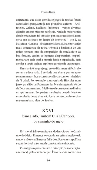 entretanto, que essas corridas e jogos de tochas foram
cancelados, porquanto já nos primeiros autores – Aris-
tóteles, Galeno, Euclides, Ptolomeu – vemos diversas
ciências em sua máxima perfeição. Nada de maior se fez
desde então, nem foi tentado, por seus sucessores. Bom
seria que os jogos em honra de Prometeu – isto é, da
Natureza Humana – fossem revividos, que a vitória não
mais dependesse da tocha trêmula e hesitante de um
único homem, mas da competição, da emulação e da
boa fortuna. Assim os homens despertariam, experi-
mentariam cada qual a própria força e capacidade, sem
confiar a tarefa toda ao espírito e cérebro de uns poucos.
Essas as idéias que julgo escondidas nessa fábula tão
comum e decantada. É verdade que alguns pontos apre-
sentam maravilhosa correspondência com os mistérios
da fé cristã. Por exemplo, a travessia de Hércules num
jarro, para libertar Prometeu, lembra a imagem do Verbo
de Deus encarnada no frágil vaso da carne para redimir a
estirpe humana. Eu, porém, me abstive de toda licença e
especulação desse tipo, não fosse porventura levar cha-
ma estranha ao altar do Senhor.
XXVII
Ícaro alado, também Cila e Caribdes,
ou caminho do meio
Em moral, fala-se muito na Moderação ou no Cami-
nho do Meio. É menos celebrada na esfera intelectual,
embora não seja ali menos útil e boa. Somente na política
é questionável, a ser usada com cautela e tirocínio.
Os antigos representaram o princípio da moderação,
em moral, pelo caminho que Ícaro deveria tomar nos
Francis Bacon
86
 