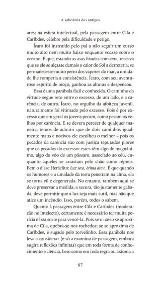 ares; na esfera intelectual, pela passagem entre Cila e
Caribdes, célebre pela dificuldade e perigo.
Ícaro foi instruído pelo pai a não seguir um curso
muito alto nem muito baixo enquanto voasse sobre o
oceano. É que, estando as asas fixadas com cera, receava
que se ele se alçasse demais o calor do Sol a derreteria; se
permanecesse muito perto dos vapores do mar, a umida-
de lhe romperia a consistência. Ícaro, com seu aventu-
roso espírito de moço, ganhou as alturas e despencou.
Essa é uma parábola fácil e conhecida. O caminho da
virtude segue reto entre o excesso, de um lado, e a ca-
rência, de outro. Ícaro, no orgulho da afoiteza juvenil,
naturalmente foi vitimado pelo excesso. Pois é por ex-
cesso que em geral os jovens pecam, como pecam os ve-
lhos por carência. E se devera perecer de qualquer ma-
neira, temos de admitir que de dois caminhos igual-
mente maus e nocivos ele escolheu o melhor – pois os
pecados da carência são com justiça reputados piores
que os pecados do excesso: estes têm algo de magnâni-
mo, algo do vôo de um pássaro, associado ao céu, en-
quanto aqueles se arrastam pelo chão como répteis.
Bem o disse Heráclito: Luz seca, ótima alma. É que quando
os humores e a umidade da terra penetram na alma, ela
se torna vil e degenerada. No entanto, também aqui se
deve preservar a medida: a secura, tão justamente gaba-
da, deve permitir que a luz seja mais sutil, mas não que
atice um incêndio. Isso, porém, todos o sabem.
Quanto à passagem entre Cila e Caribdes (modera-
ção no intelecto), certamente é necessário ter muita pe-
rícia e boa sorte para vencê-la. Pois se o navio se aproxi-
ma de Cila, quebra-se nos rochedos; se se aproxima de
Caribdes, é sugado pelo torvelinho. Essa parábola nos
leva a considerar (e só a examino de passagem, embora
sugira reflexões infinitas) que em toda forma de conhe-
cimento e ciência, bem como em toda regra ou axioma a
A sabedoria dos antigos
87
 