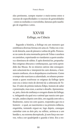 eles pertinente, cumpre manter o meio-termo entre o
excesso de especificidades e o excesso de generalidades
– entre os rochedos e o torvelinho, famosos pelo naufrá-
gio de engenhos e artes.
XXVIII
Esfinge, ou Ciência
Segundo a história, a Esfinge era um monstro que
combinava diversas formas em uma só. Tinha voz e ros-
to de donzela, asas de pássaro e unhas de grifo. Postava-
se no cume de uma montanha perto de Tebas e assolava
os caminhos, espreitando os viandantes a quem assalta-
va e dominava de súbito. E após dominá-los, propunha-
lhes enigmas obscuros e embaraçosos, que teria apren-
dido das Musas. Se os míseros cativos não conseguis-
sem solucioná-los e interpretá-los sem demora, e hesi-
tassem confusos, ela os despedaçava cruelmente. Como
o tempo não suavizava a calamidade, os tebanos prome-
teram a quem resolvesse os enigmas da Esfinge (pois
esse era o único meio de derrotá-la) a soberania de Te-
bas. O valor do prêmio induziu Édipo, homem de saber
e penetração, mas coxo, a aceitar o desafio. Apresentou-
se, pois, cheio de confiança e coragem diante da Esfinge;
e, indagando ela qual era o animal que nascia com qua-
tro pés, andava depois com dois, em seguida com três e,
finalmente, outra vez com quatro, respondeu que era o
homem – o qual, ao nascimento e na primeira infância,
engatinha, tentando erguer-se; logo depois, consegue
caminhar com os dois pés; na velhice, arrima-se a um
bordão e, na extrema decrepitude, já sem força nos ner-
vos, volta a ser quadrúpede e guarda o leito. Era a res-
Francis Bacon
88
 