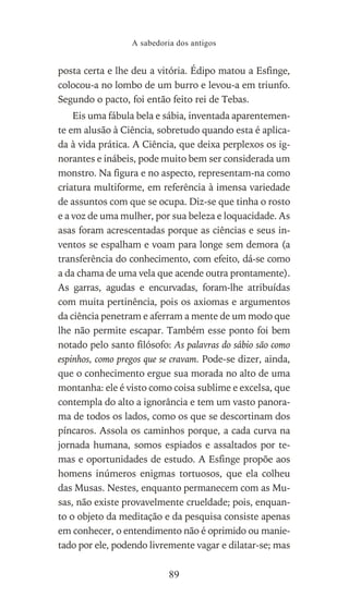 posta certa e lhe deu a vitória. Édipo matou a Esfinge,
colocou-a no lombo de um burro e levou-a em triunfo.
Segundo o pacto, foi então feito rei de Tebas.
Eis uma fábula bela e sábia, inventada aparentemen-
te em alusão à Ciência, sobretudo quando esta é aplica-
da à vida prática. A Ciência, que deixa perplexos os ig-
norantes e inábeis, pode muito bem ser considerada um
monstro. Na figura e no aspecto, representam-na como
criatura multiforme, em referência à imensa variedade
de assuntos com que se ocupa. Diz-se que tinha o rosto
e a voz de uma mulher, por sua beleza e loquacidade. As
asas foram acrescentadas porque as ciências e seus in-
ventos se espalham e voam para longe sem demora (a
transferência do conhecimento, com efeito, dá-se como
a da chama de uma vela que acende outra prontamente).
As garras, agudas e encurvadas, foram-lhe atribuídas
com muita pertinência, pois os axiomas e argumentos
da ciência penetram e aferram a mente de um modo que
lhe não permite escapar. Também esse ponto foi bem
notado pelo santo filósofo: As palavras do sábio são como
espinhos, como pregos que se cravam. Pode-se dizer, ainda,
que o conhecimento ergue sua morada no alto de uma
montanha: ele é visto como coisa sublime e excelsa, que
contempla do alto a ignorância e tem um vasto panora-
ma de todos os lados, como os que se descortinam dos
píncaros. Assola os caminhos porque, a cada curva na
jornada humana, somos espiados e assaltados por te-
mas e oportunidades de estudo. A Esfinge propõe aos
homens inúmeros enigmas tortuosos, que ela colheu
das Musas. Nestes, enquanto permanecem com as Mu-
sas, não existe provavelmente crueldade; pois, enquan-
to o objeto da meditação e da pesquisa consiste apenas
em conhecer, o entendimento não é oprimido ou manie-
tado por ele, podendo livremente vagar e dilatar-se; mas
A sabedoria dos antigos
89
 