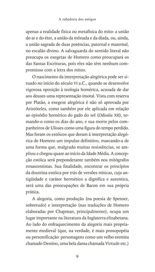 apenas a realidade física ou metafísica do mito: a união
do ar e do éter, a união da mônada e da díada, ou, ainda,
a união sagrada de duas potências, paternal e maternal,
no escalão divino. A salvaguarda do sentido literal não
preocupa os exegetas de Homero como preocupará os
das Santas Escrituras, pois eles não têm nenhum com-
promisso com a letra dos mitos.
O nascimento da interpretação alegórica pode ser si-
tuado no início do século VI a.C., quando se desenvolve
vigorosa oposição à teologia homérica, acusada de dar
aos deuses uma representação imoral. Vista com reserva
por Platão, a exegese alegórica é não só aprovada por
Aristóteles, como também por ele aplicada em relação
ao episódio homérico do gado do sol (Odisséia XII), to-
mando-o como os dias do ano, e sua morte pelos com-
panheiros de Ulisses como uma figura do tempo perdido.
Mas foram os estóicos que deram à interpretação alegó-
rica de Homero um impulso definitivo, marcando-a de
uma forma que, malgrado muitas resistências, se am-
pliou e chegou quase ao início da Idade Média. A concep-
ção estóica será preponderante também nos mitógrafos
renascentistas. Sua finalidade, encontrar os princípios
da doutrina estóica por trás de versões míticas, cuja an-
tigüidade e caráter hermético a dignifica e autentica,
será uma das preocupações de Bacon em sua própria
prática.
A alegoria, como produção (na poesia de Spenser,
sobretudo) e interpretação (nas traduções de Homero
elaboradas por Chapman, principalmente), ocupa um
lugar importante na literatura da Inglaterra elizabetana.
Ao lado do enfraquecimento da alegoria mais propria-
mente medieval (que, na verdade, é mais prosopopéia
ou personificação: personagens como um velho eremita
chamado Destino, uma bela dama chamada Virtude etc.)
A sabedoria dos antigos
9
 