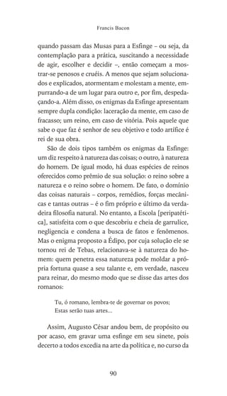 quando passam das Musas para a Esfinge – ou seja, da
contemplação para a prática, suscitando a necessidade
de agir, escolher e decidir –, então começam a mos-
trar-se penosos e cruéis. A menos que sejam soluciona-
dos e explicados, atormentam e molestam a mente, em-
purrando-a de um lugar para outro e, por fim, despeda-
çando-a. Além disso, os enigmas da Esfinge apresentam
sempre dupla condição: laceração da mente, em caso de
fracasso; um reino, em caso de vitória. Pois aquele que
sabe o que faz é senhor de seu objetivo e todo artífice é
rei de sua obra.
São de dois tipos também os enigmas da Esfinge:
um diz respeito à natureza das coisas; o outro, à natureza
do homem. De igual modo, há duas espécies de reinos
oferecidos como prêmio de sua solução: o reino sobre a
natureza e o reino sobre o homem. De fato, o domínio
das coisas naturais – corpos, remédios, forças mecâni-
cas e tantas outras – é o fim próprio e último da verda-
deira filosofia natural. No entanto, a Escola [peripatéti-
ca], satisfeita com o que descobriu e cheia de garrulice,
negligencia e condena a busca de fatos e fenômenos.
Mas o enigma proposto a Édipo, por cuja solução ele se
tornou rei de Tebas, relacionava-se à natureza do ho-
mem: quem penetra essa natureza pode moldar a pró-
pria fortuna quase a seu talante e, em verdade, nasceu
para reinar, do mesmo modo que se disse das artes dos
romanos:
Tu, ó romano, lembra-te de governar os povos;
Estas serão tuas artes...
Assim, Augusto César andou bem, de propósito ou
por acaso, em gravar uma esfinge em seu sinete, pois
decerto a todos excedia na arte da política e, no curso da
Francis Bacon
90
 