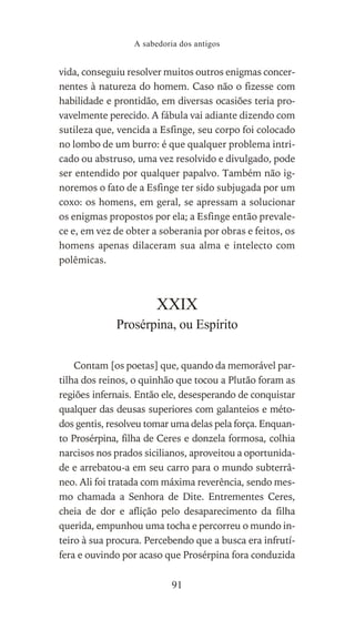 vida, conseguiu resolver muitos outros enigmas concer-
nentes à natureza do homem. Caso não o fizesse com
habilidade e prontidão, em diversas ocasiões teria pro-
vavelmente perecido. A fábula vai adiante dizendo com
sutileza que, vencida a Esfinge, seu corpo foi colocado
no lombo de um burro: é que qualquer problema intri-
cado ou abstruso, uma vez resolvido e divulgado, pode
ser entendido por qualquer papalvo. Também não ig-
noremos o fato de a Esfinge ter sido subjugada por um
coxo: os homens, em geral, se apressam a solucionar
os enigmas propostos por ela; a Esfinge então prevale-
ce e, em vez de obter a soberania por obras e feitos, os
homens apenas dilaceram sua alma e intelecto com
polêmicas.
XXIX
Prosérpina, ou Espírito
Contam [os poetas] que, quando da memorável par-
tilha dos reinos, o quinhão que tocou a Plutão foram as
regiões infernais. Então ele, desesperando de conquistar
qualquer das deusas superiores com galanteios e méto-
dos gentis, resolveu tomar uma delas pela força. Enquan-
to Prosérpina, filha de Ceres e donzela formosa, colhia
narcisos nos prados sicilianos, aproveitou a oportunida-
de e arrebatou-a em seu carro para o mundo subterrâ-
neo. Ali foi tratada com máxima reverência, sendo mes-
mo chamada a Senhora de Dite. Entrementes Ceres,
cheia de dor e aflição pelo desaparecimento da filha
querida, empunhou uma tocha e percorreu o mundo in-
teiro à sua procura. Percebendo que a busca era infrutí-
fera e ouvindo por acaso que Prosérpina fora conduzida
A sabedoria dos antigos
91
 