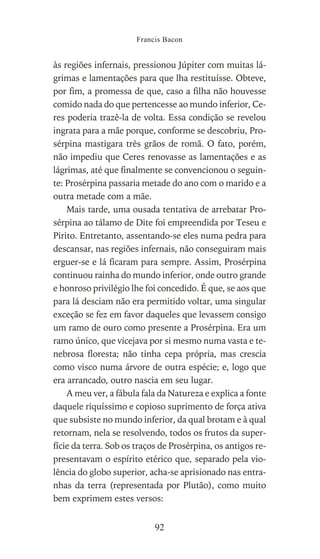 às regiões infernais, pressionou Júpiter com muitas lá-
grimas e lamentações para que lha restituísse. Obteve,
por fim, a promessa de que, caso a filha não houvesse
comido nada do que pertencesse ao mundo inferior, Ce-
res poderia trazê-la de volta. Essa condição se revelou
ingrata para a mãe porque, conforme se descobriu, Pro-
sérpina mastigara três grãos de romã. O fato, porém,
não impediu que Ceres renovasse as lamentações e as
lágrimas, até que finalmente se convencionou o seguin-
te: Prosérpina passaria metade do ano com o marido e a
outra metade com a mãe.
Mais tarde, uma ousada tentativa de arrebatar Pro-
sérpina ao tálamo de Dite foi empreendida por Teseu e
Pirito. Entretanto, assentando-se eles numa pedra para
descansar, nas regiões infernais, não conseguiram mais
erguer-se e lá ficaram para sempre. Assim, Prosérpina
continuou rainha do mundo inferior, onde outro grande
e honroso privilégio lhe foi concedido. É que, se aos que
para lá desciam não era permitido voltar, uma singular
exceção se fez em favor daqueles que levassem consigo
um ramo de ouro como presente a Prosérpina. Era um
ramo único, que vicejava por si mesmo numa vasta e te-
nebrosa floresta; não tinha cepa própria, mas crescia
como visco numa árvore de outra espécie; e, logo que
era arrancado, outro nascia em seu lugar.
A meu ver, a fábula fala da Natureza e explica a fonte
daquele riquíssimo e copioso suprimento de força ativa
que subsiste no mundo inferior, da qual brotam e à qual
retornam, nela se resolvendo, todos os frutos da super-
fície da terra. Sob os traços de Prosérpina, os antigos re-
presentavam o espírito etérico que, separado pela vio-
lência do globo superior, acha-se aprisionado nas entra-
nhas da terra (representada por Plutão), como muito
bem exprimem estes versos:
Francis Bacon
92
 