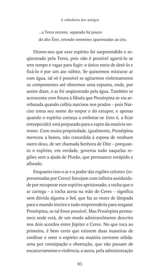 ...a Terra recente, separada há pouco
do alto Éter, retendo sementes aparentadas ao céu.
Dizem-nos que esse espírito foi surpreendido e se-
qüestrado pela Terra, pois não é possível agarrá-lo se
tem tempo e vagar para fugir: o único meio de detê-lo e
fixá-lo é por um ato súbito. Se quisermos misturar ar
com água, tal só é possível se agitarmos violentamente
os componentes até obtermos uma espuma, onde, por
assim dizer, o ar foi seqüestrado pela água. Também se
acrescenta com finura à fábula que Prosérpina se viu ar-
rebatada quando colhia narcisos nos prados – pois Nar-
ciso toma seu nome do torpor e do estupor, e apenas
quando o espírito começa a embotar-se (isto é, a ficar
entorpecido) está preparado para o rapto da matéria ter-
restre. Com muita propriedade, igualmente, Prosérpina
mereceu a honra, não concedida à esposa de nenhum
outro deus, de ser chamada Senhora de Dite – porquan-
to o espírito, em verdade, governa tudo naquelas re-
giões sem a ajuda de Plutão, que permanece estúpido e
alheado.
Enquanto isso o ar e o poder das regiões celestes (re-
presentadas por Ceres) forcejam com infinita assiduida-
de por recuperar esse espírito aprisionado; a tocha que o
ar carrega – a tocha acesa na mão de Ceres – significa
sem dúvida alguma o Sol, que faz as vezes de lâmpada
para o mundo inteiro e tudo empreenderia para resgatar
Prosérpina, se tal fosse possível. Mas Prosérpina perma-
nece onde está, de um modo admiravelmente descrito
nos dois acordos entre Júpiter e Ceres. No que toca ao
primeiro, é bem certo que existem duas maneiras de
confinar e reter o espírito na matéria terrestre sólida:
uma por constipação e obstrução, que não passam de
encarceramento e violência; a outra, pela administração
A sabedoria dos antigos
93
 