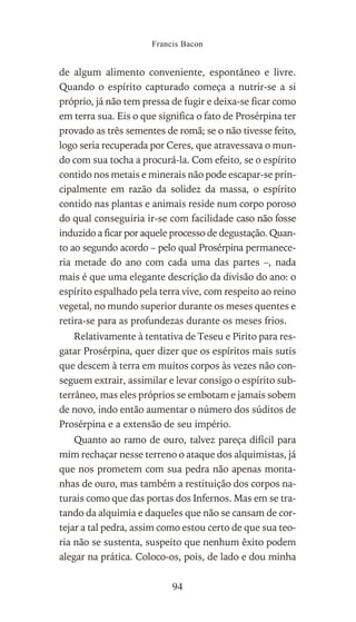 de algum alimento conveniente, espontâneo e livre.
Quando o espírito capturado começa a nutrir-se a si
próprio, já não tem pressa de fugir e deixa-se ficar como
em terra sua. Eis o que significa o fato de Prosérpina ter
provado as três sementes de romã; se o não tivesse feito,
logo seria recuperada por Ceres, que atravessava o mun-
do com sua tocha a procurá-la. Com efeito, se o espírito
contido nos metais e minerais não pode escapar-se prin-
cipalmente em razão da solidez da massa, o espírito
contido nas plantas e animais reside num corpo poroso
do qual conseguiria ir-se com facilidade caso não fosse
induzido a ficar por aquele processo de degustação. Quan-
to ao segundo acordo – pelo qual Prosérpina permanece-
ria metade do ano com cada uma das partes –, nada
mais é que uma elegante descrição da divisão do ano: o
espírito espalhado pela terra vive, com respeito ao reino
vegetal, no mundo superior durante os meses quentes e
retira-se para as profundezas durante os meses frios.
Relativamente à tentativa de Teseu e Pirito para res-
gatar Prosérpina, quer dizer que os espíritos mais sutis
que descem à terra em muitos corpos às vezes não con-
seguem extrair, assimilar e levar consigo o espírito sub-
terrâneo, mas eles próprios se embotam e jamais sobem
de novo, indo então aumentar o número dos súditos de
Prosérpina e a extensão de seu império.
Quanto ao ramo de ouro, talvez pareça difícil para
mim rechaçar nesse terreno o ataque dos alquimistas, já
que nos prometem com sua pedra não apenas monta-
nhas de ouro, mas também a restituição dos corpos na-
turais como que das portas dos Infernos. Mas em se tra-
tando da alquimia e daqueles que não se cansam de cor-
tejar a tal pedra, assim como estou certo de que sua teo-
ria não se sustenta, suspeito que nenhum êxito podem
alegar na prática. Coloco-os, pois, de lado e dou minha
Francis Bacon
94
 