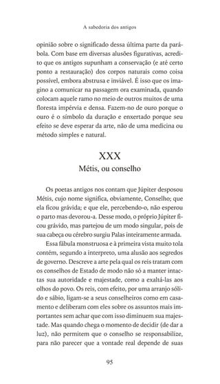 opinião sobre o significado dessa última parte da pará-
bola. Com base em diversas alusões figurativas, acredi-
to que os antigos supunham a conservação (e até certo
ponto a restauração) dos corpos naturais como coisa
possível, embora abstrusa e inviável. É isso que os ima-
gino a comunicar na passagem ora examinada, quando
colocam aquele ramo no meio de outros muitos de uma
floresta impérvia e densa. Fazem-no de ouro porque o
ouro é o símbolo da duração e enxertado porque seu
efeito se deve esperar da arte, não de uma medicina ou
método simples e natural.
XXX
Métis, ou conselho
Os poetas antigos nos contam que Júpiter desposou
Métis, cujo nome significa, obviamente, Conselho; que
ela ficou grávida; e que ele, percebendo-o, não esperou
o parto mas devorou-a. Desse modo, o próprio Júpiter fi-
cou grávido, mas partejou de um modo singular, pois de
sua cabeça ou cérebro surgiu Palas inteiramente armada.
Essa fábula monstruosa e à primeira vista muito tola
contém, segundo a interpreto, uma alusão aos segredos
de governo. Descreve a arte pela qual os reis tratam com
os conselhos de Estado de modo não só a manter intac-
tas sua autoridade e majestade, como a exaltá-las aos
olhos do povo. Os reis, com efeito, por uma arranjo sóli-
do e sábio, ligam-se a seus conselheiros como em casa-
mento e deliberam com eles sobre os assuntos mais im-
portantes sem achar que com isso diminuem sua majes-
tade. Mas quando chega o momento de decidir (de dar a
luz), não permitem que o conselho se responsabilize,
para não parecer que a vontade real depende de suas
A sabedoria dos antigos
95
 