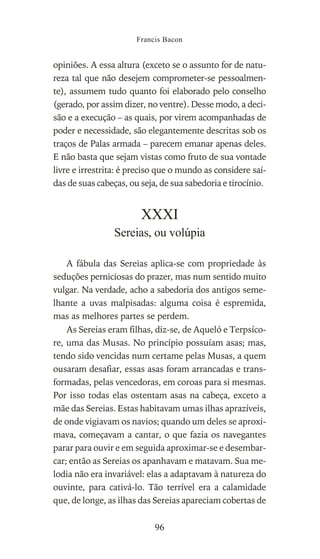opiniões. A essa altura (exceto se o assunto for de natu-
reza tal que não desejem comprometer-se pessoalmen-
te), assumem tudo quanto foi elaborado pelo conselho
(gerado, por assim dizer, no ventre). Desse modo, a deci-
são e a execução – as quais, por virem acompanhadas de
poder e necessidade, são elegantemente descritas sob os
traços de Palas armada – parecem emanar apenas deles.
E não basta que sejam vistas como fruto de sua vontade
livre e irrestrita: é preciso que o mundo as considere saí-
das de suas cabeças, ou seja, de sua sabedoria e tirocínio.
XXXI
Sereias, ou volúpia
A fábula das Sereias aplica-se com propriedade às
seduções perniciosas do prazer, mas num sentido muito
vulgar. Na verdade, acho a sabedoria dos antigos seme-
lhante a uvas malpisadas: alguma coisa é espremida,
mas as melhores partes se perdem.
As Sereias eram filhas, diz-se, de Aqueló e Terpsíco-
re, uma das Musas. No princípio possuíam asas; mas,
tendo sido vencidas num certame pelas Musas, a quem
ousaram desafiar, essas asas foram arrancadas e trans-
formadas, pelas vencedoras, em coroas para si mesmas.
Por isso todas elas ostentam asas na cabeça, exceto a
mãe das Sereias. Estas habitavam umas ilhas aprazíveis,
de onde vigiavam os navios; quando um deles se aproxi-
mava, começavam a cantar, o que fazia os navegantes
parar para ouvir e em seguida aproximar-se e desembar-
car; então as Sereias os apanhavam e matavam. Sua me-
lodia não era invariável: elas a adaptavam à natureza do
ouvinte, para cativá-lo. Tão terrível era a calamidade
que, de longe, as ilhas das Sereias apareciam cobertas de
Francis Bacon
96
 