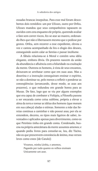 ossadas brancas insepultas. Para esse mal foram desco-
bertos dois remédios: um por Ulisses, outro por Orfeu.
Ulisses mandou que seus companheiros tapassem os
ouvidos com cera enquanto ele próprio, querendo avaliar
o fato sem correr riscos, fez-se atar ao mastro, ordenan-
do-lhes que não o libertassem mesmo que o pedisse por
gestos. Orfeu, sem recorrer a esse expediente, elevou a
voz e cantou acompanhado da lira o elogio dos deuses,
conseguindo assim calar as Sereias e passar incólume.
A fábula relaciona-se à Moral e contém uma idéia
elegante, embora óbvia. Os prazeres nascem da união
da abundância e afluência com a hilaridade ou exultação
da mente. Outrora os homens, à vista de seus encantos,
deixavam-se arrebatar como que em suas asas. Mas a
doutrina e a instrução conseguiram ensinar o espírito,
se não a dominar-se, pelo menos a refletir e ponderar as
conseqüências (arrancando, desse modo, as asas aos
prazeres), o que redundou em grande honra para as
Musas. De fato, logo que se viu por alguns exemplos
que era capaz de combater a Volúpia, a Filosofia passou
a ser encarada como coisa sublime, própria a elevar a
alma da terra e tornar as idéias dos homens (que moram
em sua cabeça) aladas e etéreas. Somente a mãe das Se-
reias continua a caminhar e não possui asas; por ela se
entendem, decerto, os tipos mais ligeiros de saber, in-
ventados e aplicados apenas para divertimento, como os
que Petrônio tinha em grande conta. Condenado, bus-
cou na própria antecâmara da morte assuntos amenos; e
quando pediu livros para consolar-se, leu, diz Tácito,
não os que prescrevem constância de ânimo, mas versos
leves como estes [de Catulo]:
Vivamos, minha Lésbia, e amemos,
Pagando por tudo quanto os velhos ensinam
Unicamente um asse.
A sabedoria dos antigos
97
 