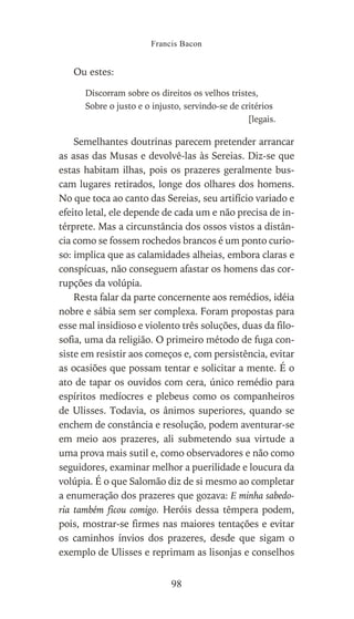 Ou estes:
Discorram sobre os direitos os velhos tristes,
Sobre o justo e o injusto, servindo-se de critérios
[legais.
Semelhantes doutrinas parecem pretender arrancar
as asas das Musas e devolvê-las às Sereias. Diz-se que
estas habitam ilhas, pois os prazeres geralmente bus-
cam lugares retirados, longe dos olhares dos homens.
No que toca ao canto das Sereias, seu artifício variado e
efeito letal, ele depende de cada um e não precisa de in-
térprete. Mas a circunstância dos ossos vistos a distân-
cia como se fossem rochedos brancos é um ponto curio-
so: implica que as calamidades alheias, embora claras e
conspícuas, não conseguem afastar os homens das cor-
rupções da volúpia.
Resta falar da parte concernente aos remédios, idéia
nobre e sábia sem ser complexa. Foram propostas para
esse mal insidioso e violento três soluções, duas da filo-
sofia, uma da religião. O primeiro método de fuga con-
siste em resistir aos começos e, com persistência, evitar
as ocasiões que possam tentar e solicitar a mente. É o
ato de tapar os ouvidos com cera, único remédio para
espíritos medíocres e plebeus como os companheiros
de Ulisses. Todavia, os ânimos superiores, quando se
enchem de constância e resolução, podem aventurar-se
em meio aos prazeres, ali submetendo sua virtude a
uma prova mais sutil e, como observadores e não como
seguidores, examinar melhor a puerilidade e loucura da
volúpia. É o que Salomão diz de si mesmo ao completar
a enumeração dos prazeres que gozava: E minha sabedo-
ria também ficou comigo. Heróis dessa têmpera podem,
pois, mostrar-se firmes nas maiores tentações e evitar
os caminhos ínvios dos prazeres, desde que sigam o
exemplo de Ulisses e reprimam as lisonjas e conselhos
Francis Bacon
98
 