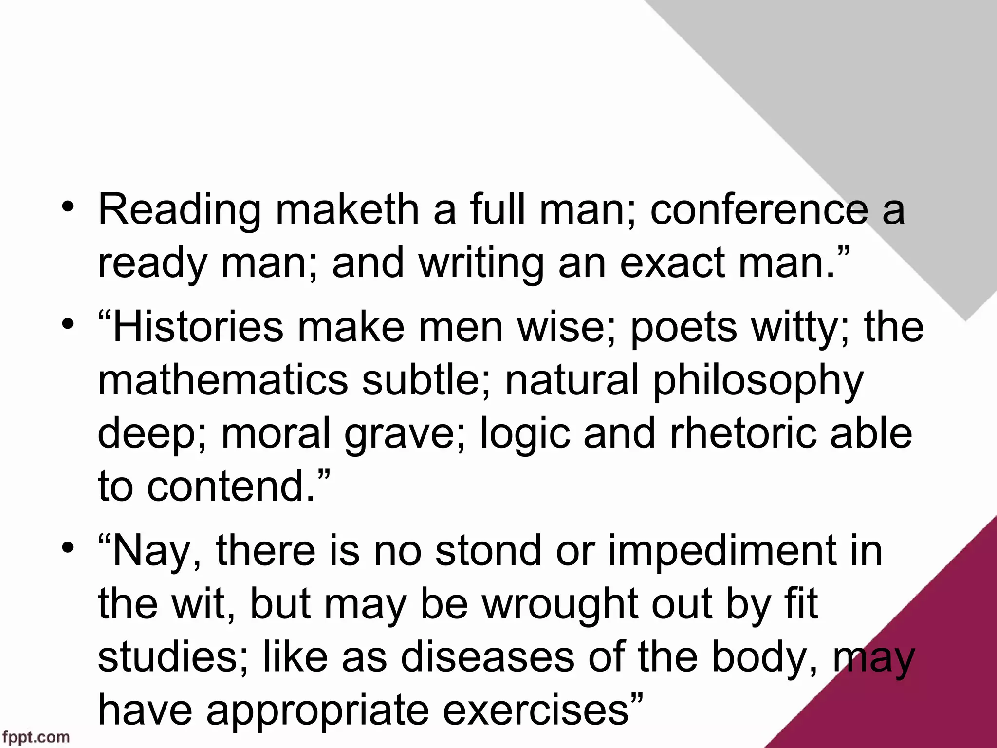 • Reading maketh a full man; conference a
ready man; and writing an exact man.”
• “Histories make men wise; poets witty; the
mathematics subtle; natural philosophy
deep; moral grave; logic and rhetoric able
to contend.”
• “Nay, there is no stond or impediment in
the wit, but may be wrought out by fit
studies; like as diseases of the body, may
have appropriate exercises”
 