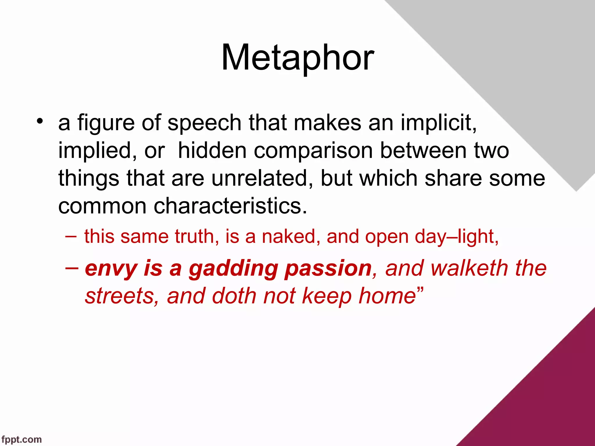 Metaphor
• a figure of speech that makes an implicit,
implied, or hidden comparison between two
things that are unrelated, but which share some
common characteristics.
– this same truth, is a naked, and open day–light,
– envy is a gadding passion, and walketh the
streets, and doth not keep home”
 