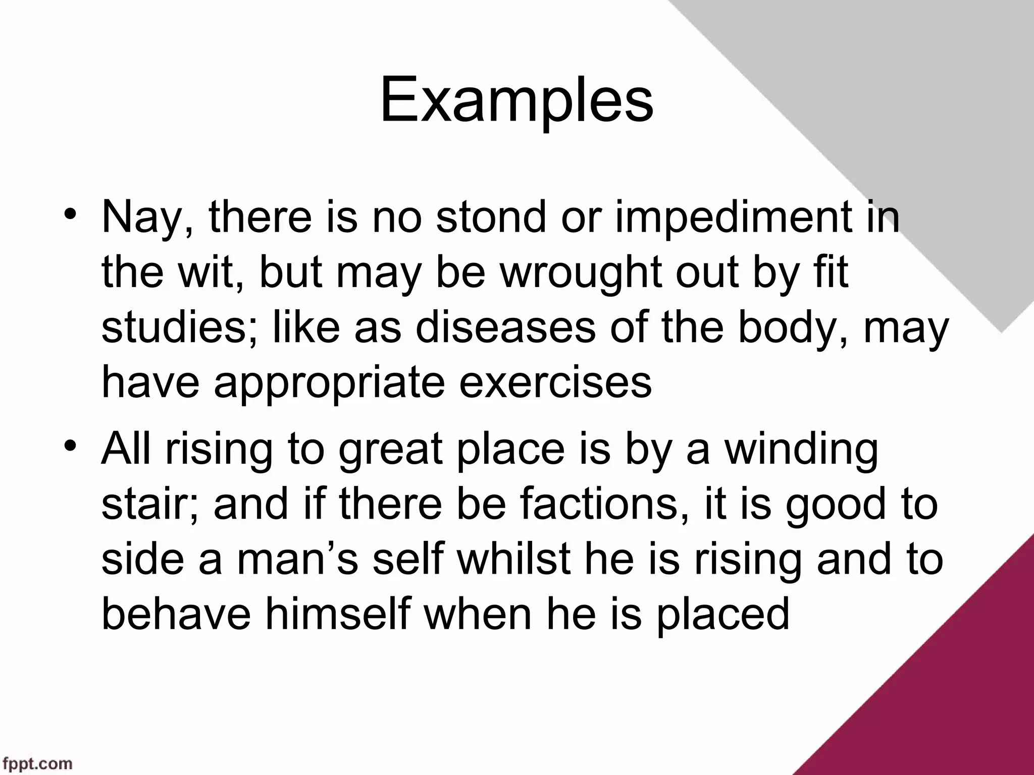 Examples
• Nay, there is no stond or impediment in
the wit, but may be wrought out by fit
studies; like as diseases of the body, may
have appropriate exercises
• All rising to great place is by a winding
stair; and if there be factions, it is good to
side a man’s self whilst he is rising and to
behave himself when he is placed
 