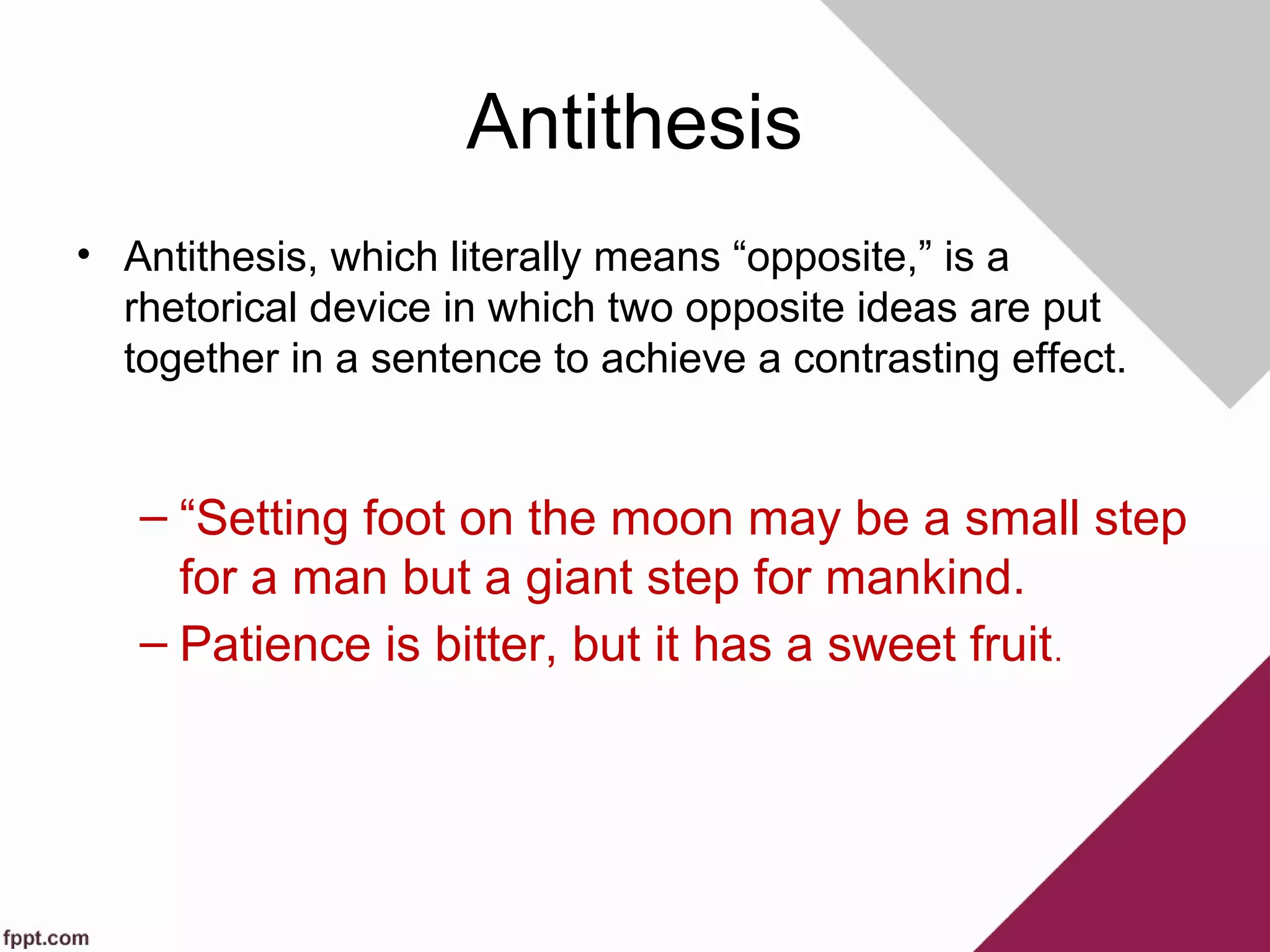 Antithesis
• Antithesis, which literally means “opposite,” is a
rhetorical device in which two opposite ideas are put
together in a sentence to achieve a contrasting effect.
– “Setting foot on the moon may be a small step
for a man but a giant step for mankind.
– Patience is bitter, but it has a sweet fruit.
 