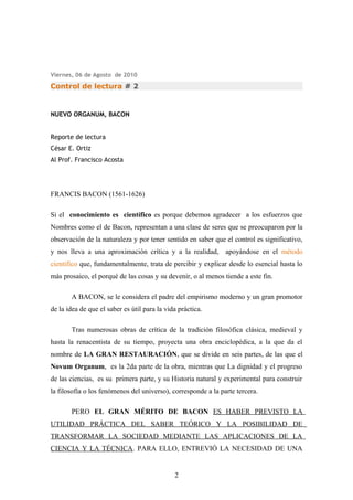 Viernes, 06 de Agosto de 2010
Control de lectura # 2
NUEVO ORGANUM, BACON
Reporte de lectura
César E. Ortiz
Al Prof. Francisco Acosta
FRANCIS BACON (1561-1626)
Si el conocimiento es científico es porque debemos agradecer a los esfuerzos que
Nombres como el de Bacon, representan a una clase de seres que se preocuparon por la
observación de la naturaleza y por tener sentido en saber que el control es significativo,
y nos lleva a una aproximación crítica y a la realidad, apoyándose en el método
científico que, fundamentalmente, trata de percibir y explicar desde lo esencial hasta lo
más prosaico, el porqué de las cosas y su devenir, o al menos tiende a este fin.
A BACON, se le considera el padre del empirismo moderno y un gran promotor
de la idea de que el saber es útil para la vida práctica.
Tras numerosas obras de crítica de la tradición filosófica clásica, medieval y
hasta la renacentista de su tiempo, proyecta una obra enciclopédica, a la que da el
nombre de LA GRAN RESTAURACIÓN, que se divide en seis partes, de las que el
Novum Organum, es la 2da parte de la obra, mientras que La dignidad y el progreso
de las ciencias, es su primera parte, y su Historia natural y experimental para construir
la filosofía o los fenómenos del universo), corresponde a la parte tercera.
PERO EL GRAN MÉRITO DE BACON ES HABER PREVISTO LA
UTILIDAD PRÁCTICA DEL SABER TEÓRICO Y LA POSIBILIDAD DE
TRANSFORMAR LA SOCIEDAD MEDIANTE LAS APLICACIONES DE LA
CIENCIA Y LA TÉCNICA. PARA ELLO, ENTREVIÓ LA NECESIDAD DE UNA
2
 