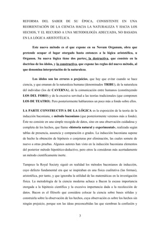 REFORMA DEL SABER DE SU ÉPOCA, CONSISTENTE EN UNA
REORIENTACIÓN DE LA CIENCIA HACIA LA NATURALEZA Y HACIA LOS
HECHOS, Y EL RECURSO A UNA METODOLOGÍA ADECUADA, NO BASADA
EN LA LÓGICA ARISTOTÉLICA.
Este nuevo método es el que expone en su Novum Organum, obra que
pretende ocupar el lugar otorgado hasta entonces a la lógica aristotélica, u
Organon. Su nueva lógica tiene dos partes: la destructiva, que consiste en la
doctrina de los ídolos, y la constructiva, que expone las reglas del nuevo método, al
que denomina interpretación de la naturaleza.
Los ídolos son los errores o prejuicios, que hay que evitar cuando se hace
ciencia, y que emanan de la naturaleza humana (denominados TRIBU), de la naturaleza
del individuo (los de CAVERNA), de la comunicación entre humanos (constituyendo
LOS DEL FORO) y de la excesiva servitud a las teorías tradicionales (que componen
LOS DE TEATRO). Pero posteriormente hablaremos un poco más a fondo sobre ellos.
LA PARTE CONSTRUCTIVA DE LA LÓGICA es la exposición de la teoría de la
inducción baconiana, o método baconiano (que posteriormente veremos más a fondo).
Éste no consiste en una simple recogida de datos, sino en una observación cuidadosa y
completa de los hechos, que llama «historia natural y experimental», realizada según
tablas de presencia, ausencia y comparación o grados. La inducción baconiana supone
de hecho la obtención de hipótesis o conjeturas por eliminación, las cuales somete de
nuevo a otras pruebas. Algunos autores han visto en la inducción baconiana elementos
del posterior método hipotético-deductivo, pero otros la consideran más acertadamente
un método científicamente inerte.
Tampoco la Royal Society siguió en realidad los métodos baconianos de inducción,
cuyo defecto fundamental era que se inspiraban en una física cualitativa (las formas),
aristotélica, por tanto, y que ignoraba la utilidad de las matemáticas en la investigación
física. La metodología de la ciencia moderna achaca a Bacon la escasa importancia
otorgada a la hipótesis científica y la excesiva importancia dada a la recolección de
datos. Bacon es el filósofo que considera colocar la ciencia sobre bases sólidas y
construirla sobre la observación de los hechos, cuya observación es sobre los hechos sin
ningún prejuicio, porque son las ideas preconcebidas las que siembran la confusión y
3
 