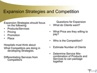 Expansion Strategies and Competition
Expansion Strategies should focus
on the following:
• Products/Services
• Pricing
• Promotion
• Place
Hospitals must think about:
What Competitors are doing in
developing Strategies.
Differentiating Services from
Competitors

Questions for Expansion
• What do Clients want?
• What Price are they willing to
pay?

• Who is the Competition?
• Estimate Number of Clients
• Determine Service Mixcombination of Products and
Services to can package
together

 