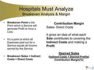 Hospitals Must Analyze
Breakeven Analysis & Margin
• Breakeven Point is the
Point which a Service will
generate Profit or incur a
Loss
• It’s a point at which all
Expenses paid out for a
Service equals all Income
earned by the Service
• Breakeven Sales = Indirect
Costs + Direct Costs

Contribution Margin
Sales- Direct Costs
It gives an idea of what each
Sale contributes to covering the
Indirect Costs and making a
Profit
Desired Sales
(Indirect Costs + Desired Profits)
Contribution Margin(%)

 