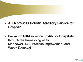 • AHIA provides Holistic Advisory Service for
Hospitals.

• Focus of AHIA is more profitable Hospitals
through the harnessing of its
Manpower, ICT, Process Improvement and
Waste Removal.

 