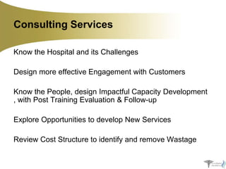Consulting Services
Know the Hospital and its Challenges
Design more effective Engagement with Customers
Know the People, design Impactful Capacity Development
, with Post Training Evaluation & Follow-up
Explore Opportunities to develop New Services
Review Cost Structure to identify and remove Wastage

 