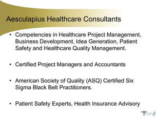 Aesculapius Healthcare Consultants
• Competencies in Healthcare Project Management,
Business Development, Idea Generation, Patient
Safety and Healthcare Quality Management.
• Certified Project Managers and Accountants
• American Society of Quality (ASQ) Certified Six
Sigma Black Belt Practitioners.
• Patient Safety Experts, Health Insurance Advisory

 