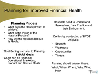 Planning for Improved Financial Health
Planning Process:
• What does the Hospital want to
achieve?
• What is the Vision of the
Hospital Practice?
• How will the Hospital achieve
its Goals.

Goal Setting is crucial to Planning
SMART Goals
Goals can be Financial,
Operational, Marketing,
Product and Service Goals

Hospitals need to Understand
themselves, their Practice and
their Environment.
Do this by conducting a SWOT
Analysis:
• Strength
• Weakness
• Opportunities
• Threats
Planning should answer these:
What, When, Where, Why, Who,
How

 