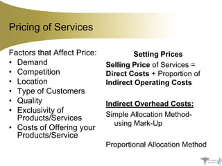 Pricing of Services
Factors that Affect Price:
• Demand
• Competition
• Location
• Type of Customers
• Quality
• Exclusivity of
Products/Services
• Costs of Offering your
Products/Service

Setting Prices
Selling Price of Services =
Direct Costs + Proportion of
Indirect Operating Costs
Indirect Overhead Costs:
Simple Allocation Methodusing Mark-Up
Proportional Allocation Method

 