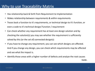 Why to use Traceability Matrix
 • Has relationship back & forth from Requirement to Implementation
 • Makes relationship between requirements & within requirements
 • Traces back a function to it’s requirements, or technical design to it’s function, or
    even a code to it’s technical design/ function / requirement
 • Can check whether any requirement has at least one design solution and by
    checking the solution(s) you may see whether the requirement is sufficiently
    solved by this (or the set of) connected design(s)
 • If you have to change any requirement, you can see which designs are affected.
    And if you change any design, you can check which requirements may be affected
    and see what the impact is.
 • Identify those areas with a higher number of defects and analyze the root causes
                                                                                    Contd..



  7/17/2010                               BA Conference                                       10
 