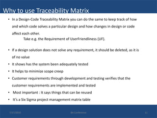 Why to use Traceability Matrix
 • In a Design-Code Traceability Matrix you can do the same to keep track of how
    and which code solves a particular design and how changes in design or code
    affect each other.
            Take e.g. the Requirement of UserFriendliness (UF).

 • If a design solution does not solve any requirement, it should be deleted, as it is
    of no value
 • It shows has the system been adequately tested
 • It helps to minimize scope creep
 • Customer requirements through development and testing verifies that the
    customer requirements are implemented and tested
 • Most important : It says things that can be reused
 • It’s a Six Sigma project management matrix table


  7/17/2010                              BA Conference                                   11
 
