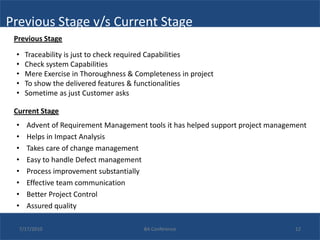 Previous Stage v/s Current Stage
 Previous Stage

 •   Traceability is just to check required Capabilities
 •   Check system Capabilities
 •   Mere Exercise in Thoroughness & Completeness in project
 •   To show the delivered features & functionalities
 •   Sometime as just Customer asks

 Current Stage
 •   Advent of Requirement Management tools it has helped support project management
 •   Helps in Impact Analysis
 •   Takes care of change management
 •   Easy to handle Defect management
 •   Process improvement substantially
 •   Effective team communication
 •   Better Project Control
 •   Assured quality

  7/17/2010                            BA Conference                            12
 